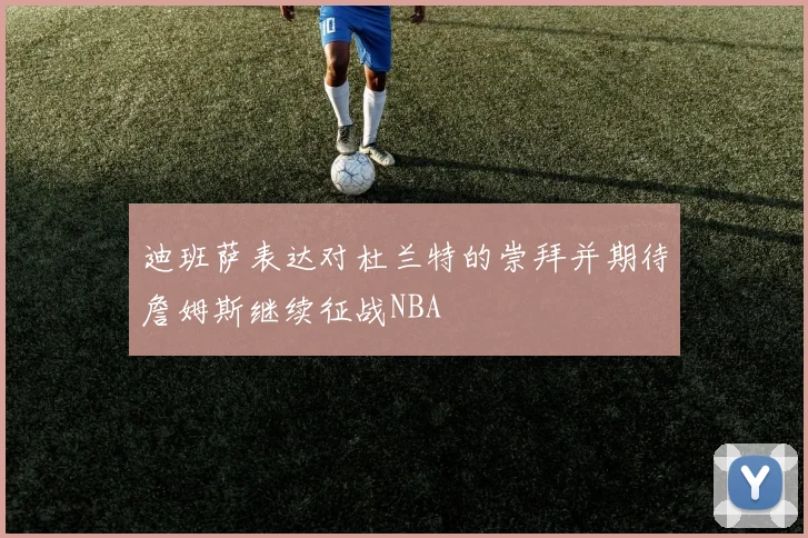 迪班萨表达对杜兰特的崇拜并期待詹姆斯继续征战NBA