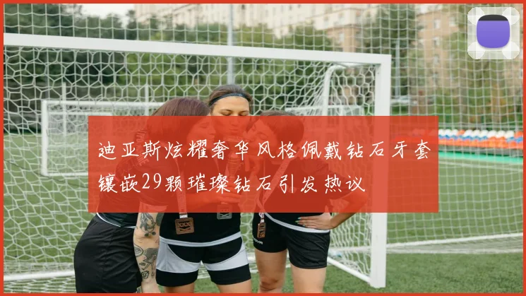 迪亚斯炫耀奢华风格佩戴钻石牙套镶嵌29颗璀璨钻石引发热议