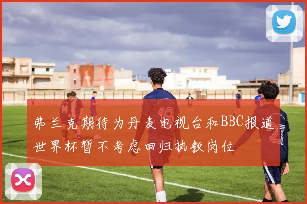 弗兰克期待为丹麦电视台和BBC报道世界杯暂不考虑回归执教岗位