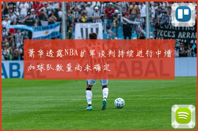 萧华透露NBA扩军谈判持续进行中增加球队数量尚未确定
