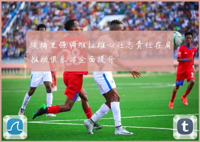 埃梅里强调维拉雄心壮志责任在肩推动俱乐部全面提升