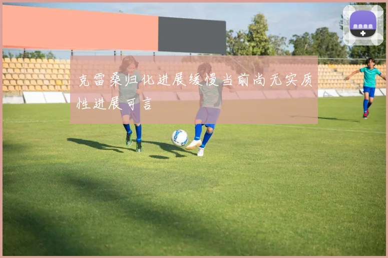 克雷桑归化进展缓慢当前尚无实质性进展可言