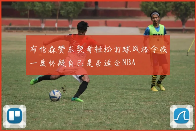 布伦森赞东契奇轻松打球风格令我一度怀疑自己是否适合NBA