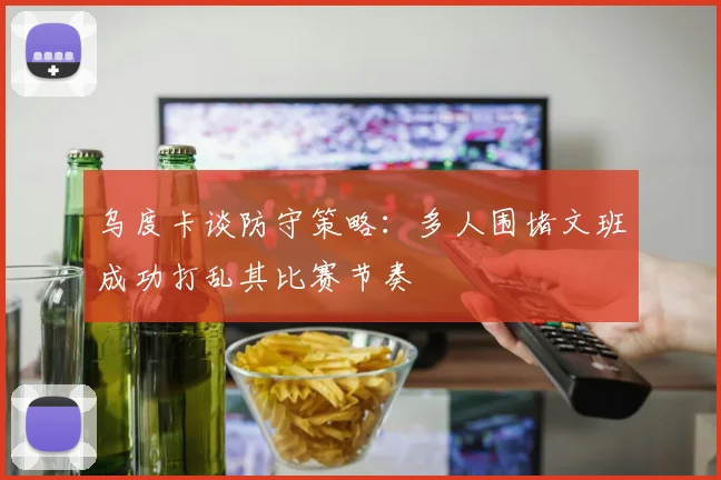 乌度卡谈防守策略：多人围堵文班成功打乱其比赛节奏