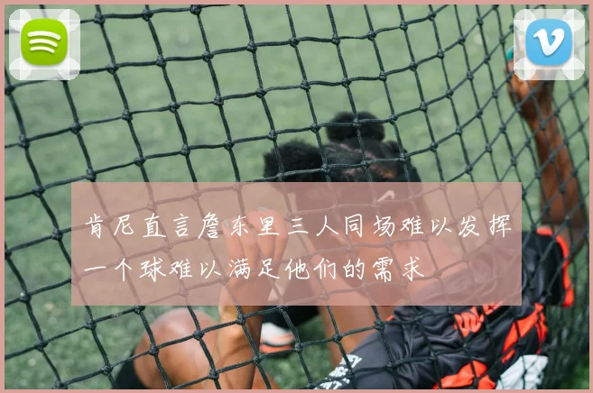 肯尼直言詹东里三人同场难以发挥一个球难以满足他们的需求
