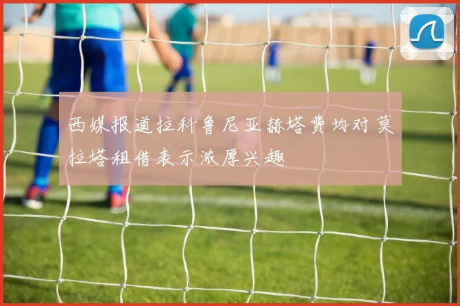 西媒报道拉科鲁尼亚赫塔费均对莫拉塔租借表示浓厚兴趣