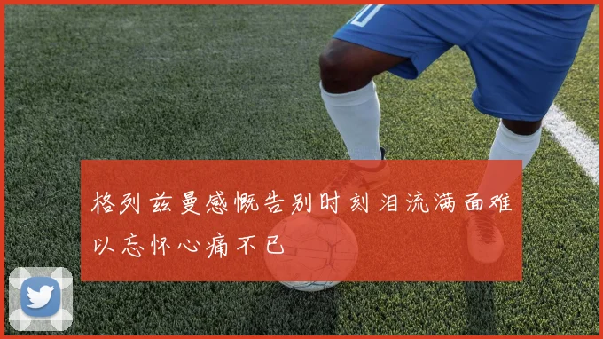 格列兹曼感慨告别时刻泪流满面难以忘怀心痛不已