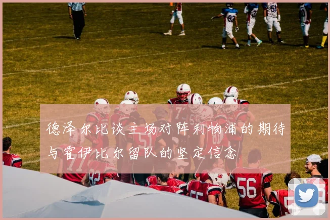 德泽尔比谈主场对阵利物浦的期待与霍伊比尔留队的坚定信念