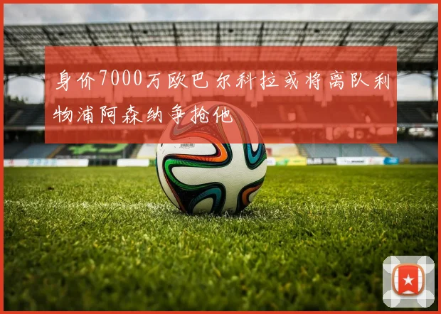 身价7000万欧巴尔科拉或将离队利物浦阿森纳争抢他