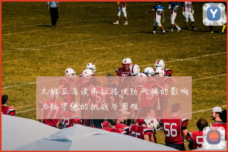 文班亚马谈弗拉格攻防两端的影响力防守他的挑战与困难