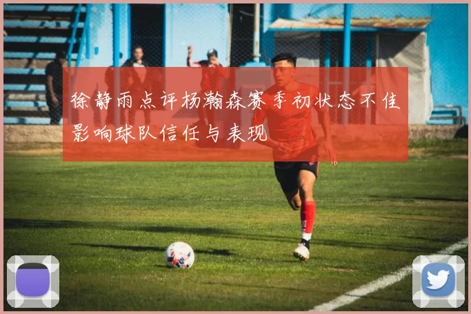 徐静雨点评杨瀚森赛季初状态不佳影响球队信任与表现