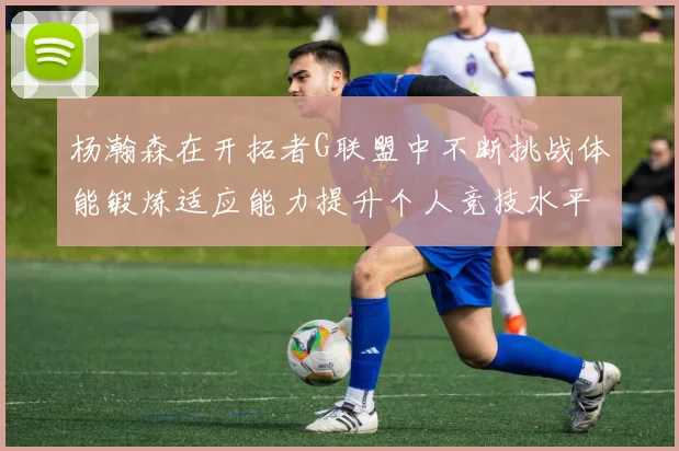 杨瀚森在开拓者G联盟中不断挑战体能锻炼适应能力提升个人竞技水平