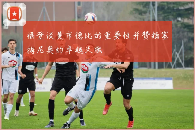 福登谈曼市德比的重要性并赞扬塞梅尼奥的卓越天赋