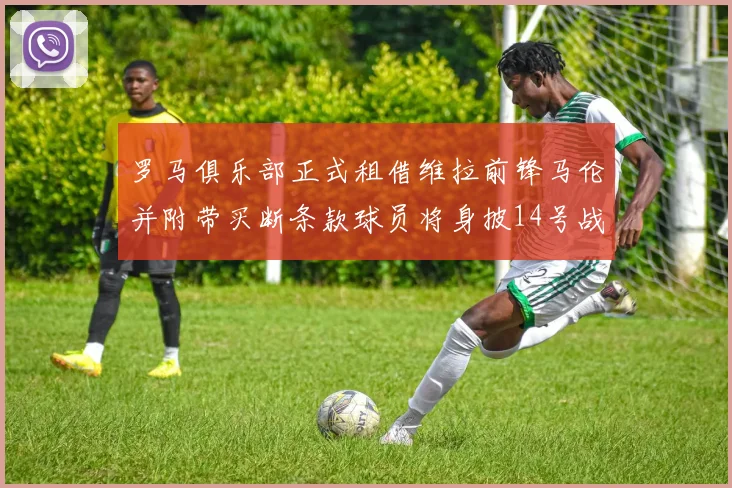 罗马俱乐部正式租借维拉前锋马伦并附带买断条款球员将身披14号战袍